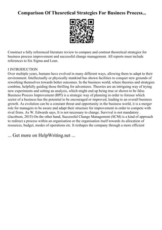 Comparison Of Theoretical Strategies For Business Process...
Construct a fully referenced literature review to compare and contrast theoretical strategies for
business process improvement and successful change management. All reports must include
references to Six Sigma and Lean.
I INTRODUCTION
Over multiple years, humans have evolved in many different ways, allowing them to adapt to their
environment. Intellectually or physically mankind has shown facilities to conquer new grounds of
reworking themselves towards better outcomes. In the business world, where theories and strategies
combine, helpfully guiding those thrilling for adventures. Theories are an intriguing way of trying
new experiments and setting an analysis, which might end up being true or shown to be false.
Business Process Improvement (BPI) is a strategic way of planning in order to foresee which
sector of a business has the potential to be encouraged or improved, leading to an overall business
growth. As evolution can be a constant threat and opportunity in the business world, it is a merger
role for managers to be aware and adapt their structure for improvement in order to compete with
rival firms. As W. Edwards says, It is not necessary to change. Survival is not mandatory .
(Jacobson, 2015) On the other hand, Successful Change Management (SCM) is a kind of approach
to redirect a process within an organisation or the organisation itself towards its allocation of
resources, budget, modes of operations etc. It reshapes the company through a more efficient
... Get more on HelpWriting.net ...
 