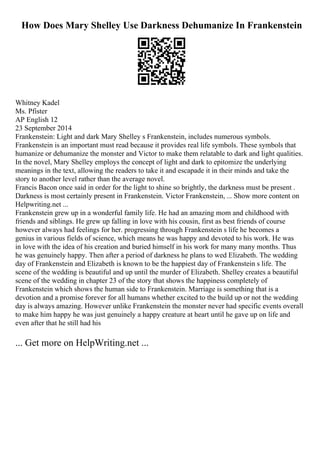 How Does Mary Shelley Use Darkness Dehumanize In Frankenstein
Whitney Kadel
Ms. Pfister
AP English 12
23 September 2014
Frankenstein: Light and dark Mary Shelley s Frankenstein, includes numerous symbols.
Frankenstein is an important must read because it provides real life symbols. These symbols that
humanize or dehumanize the monster and Victor to make them relatable to dark and light qualities.
In the novel, Mary Shelley employs the concept of light and dark to epitomize the underlying
meanings in the text, allowing the readers to take it and escapade it in their minds and take the
story to another level rather than the average novel.
Francis Bacon once said in order for the light to shine so brightly, the darkness must be present .
Darkness is most certainly present in Frankenstein. Victor Frankenstein, ... Show more content on
Helpwriting.net ...
Frankenstein grew up in a wonderful family life. He had an amazing mom and childhood with
friends and siblings. He grew up falling in love with his cousin, first as best friends of course
however always had feelings for her. progressing through Frankenstein s life he becomes a
genius in various fields of science, which means he was happy and devoted to his work. He was
in love with the idea of his creation and buried himself in his work for many many months. Thus
he was genuinely happy. Then after a period of darkness he plans to wed Elizabeth. The wedding
day of Frankenstein and Elizabeth is known to be the happiest day of Frankenstein s life. The
scene of the wedding is beautiful and up until the murder of Elizabeth. Shelley creates a beautiful
scene of the wedding in chapter 23 of the story that shows the happiness completely of
Frankenstein which shows the human side to Frankenstein. Marriage is something that is a
devotion and a promise forever for all humans whether excited to the build up or not the wedding
day is always amazing. However unlike Frankenstein the monster never had specific events overall
to make him happy he was just genuinely a happy creature at heart until he gave up on life and
even after that he still had his
... Get more on HelpWriting.net ...
 