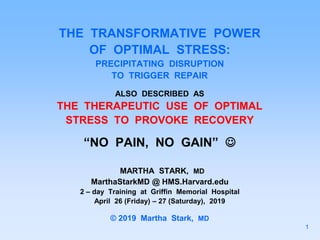 THE TRANSFORMATIVE POWER
OF OPTIMAL STRESS:
PRECIPITATING DISRUPTION
TO TRIGGER REPAIR
ALSO DESCRIBED AS
THE THERAPEUTIC USE OF OPTIMAL
STRESS TO PROVOKE RECOVERY
“NO PAIN, NO GAIN” 
MARTHA STARK, MD
MarthaStarkMD @ HMS.Harvard.edu
2 – day Training at Griffin Memorial Hospital
April 26 (Friday) – 27 (Saturday), 2019
© 2019 Martha Stark, MD
1
 