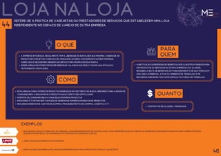 loja na loja
refere-se à prática de varejistas ou prestadores de serviços que estabelecem uma loja
independente no espaço de varejo de outra empresa.
O QUÊ
a empresa integrada geralmente tem a liberdade de escolher sua própria variedade de
produtos e projetar o espaço de vendas de acordo com especificações próprias,
assim, não é necessário nenhum sacrifício para promover sua marca.
esses arranjos podem produzir sinergias valiosas que resultam em uma situação
mutuamente vantajosa.
para
quem
a instituição hospedeira se beneficia dos clientes atraídos para
os produtos ou serviços da outra empresa e do aluguel
recebido; e esta se beneficia do posicionamento de sua marca em
uma área comercial ativa ou ambiente de trabalho, e de
recursos mais baratos como espaço ou força de trabalho.
como
Inteligência para oferecer produtos baseados em histórico de busca, servindo para ajudar os
consumidores a encontrar o produto nicho certo sem dificuldade.
permitir os consumidores a criar seus próprios produtos.
processo e TI devem ser capazes de gerenciar números massivos de produtos.
recursos essenciais: Custos de compra, processamento de compra, logística e TI.
exemplos
46
44
quanto
Contratos de aluguel, franquias.
Muitas das lojas da Tchibo são, na verdade, lojas menores dentro de outras lojas, como supermercados ou varejistas. Nesses relacionamentos Shop-in-Shop, ambas as partes
se beneficiam de receitas adicionais ou potenciais de economia de custos.
Marca de roupas presente em shoppings.
Marca alemã que inseriu papelarias em supermercados para aproveitar o espaço já existente.
 