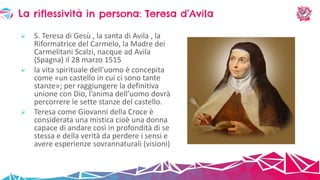 S. Teresa di Gesù , la santa di Avila , la
Riformatrice del Carmelo, la Madre dei
Carmelitani Scalzi, nacque ad Avila
(Spagna) il 28 marzo 1515
 la vita spirituale dell’uomo è concepita
come «un castello in cui ci sono tante
stanze»; per raggiungere la definitiva
unione con Dio, l’anima dell’uomo dovrà
percorrere le sette stanze del castello.
 Teresa come Giovanni della Croce è
considerata una mistica cioè una donna
capace di andare così in profondità di se
stessa e della verità da perdere i sensi e
avere esperienze sovrannaturali (visioni)
La riflessività in persona: Teresa d’Avila
 