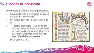 Uno spazio per me: il diario personale.
 15 minuti, non ne servono di più. 2
o 3 giorni a settimana.
 Un diario segreto in cui scrivere di
sé…
1. Il diario diventerà il tuo migliore
amico, un confidente silenzioso o
persino un testimone degli eventi
più importanti della tua vita. Lo
specchio della tua anima.
 Ecco come fare…
Allenare la riflessività
 