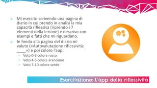 Esercitazione: L’app della riflessività
 Mi esercito scrivendo una pagina di
diario in cui prendo in analisi la mia
capacità riflessiva (riprendo i 7
elementi della lezione) e descrivo con
esempi e fatti che mi riguardano.
 In fondo alla pagina del diario mi
valuto («Autovalutazione riflessività:
____») e poi coloro l’app:
› Voto 0-3 colore rosso
› Voto 4-6 colore arancione
› Voto 7-10 colore verde
 
