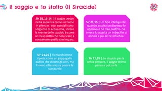 Il saggio e lo stolto (Il Siracide)
Sir 21,13-14 | Il saggio cresce
nella sapienza come un fiume
in piena e i suoi consigli sono
sorgente di acqua viva, invece
la mente dello stupido è come
un vaso rotto che non riesce a
conservare quello che impara.
Sir 21,15 | Un tipo intelligente,
quando ascolta un discorso lo
approva e ne trae profitto. Se
invece lo ascolta un imbecille si
annoia e poi se ne infischia.
Sir 21,25 | Il chiacchierone
ripete come un pappagallo
quello che dicono gli altri, ma
l’uomo riflessivo sa pesare le
sue parole
Sir 21,26 | Lo stupido parla
senza pensare, il saggio prima
pensa e poi parla
 