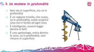  Non sta in superficie, ma va in
profondità
 È un ragazzo trivella, che scava,
va in profondità, vuole scoprire
cosa sta in fondo ad ogni cosa
 È intelligente, ovvero legge
dentro ai fatti
 È uno speleologo, entra dentro
le cose, va in profondità, non
rimane in superficie
3. Sa andare in profondità
 