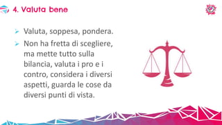  Valuta, soppesa, pondera.
 Non ha fretta di scegliere,
ma mette tutto sulla
bilancia, valuta i pro e i
contro, considera i diversi
aspetti, guarda le cose da
diversi punti di vista.
4. Valuta bene
 