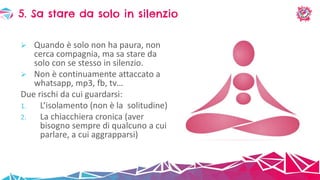  Quando è solo non ha paura, non
cerca compagnia, ma sa stare da
solo con se stesso in silenzio.
 Non è continuamente attaccato a
whatsapp, mp3, fb, tv…
Due rischi da cui guardarsi:
1. L’isolamento (non è la solitudine)
2. La chiacchiera cronica (aver
bisogno sempre di qualcuno a cui
parlare, a cui aggrapparsi)
5. Sa stare da solo in silenzio
 