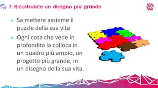  Sa mettere assieme il
puzzle della sua vita
 Ogni cosa che vede in
profondità la colloca in
un quadro più ampio, un
progetto più grande, in
un disegno della sua vita.
7. Ricostruisce un disegno più grande
 