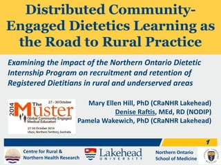 Centre for Rural & 
Northern Health Research 
Northern Ontario 
School of Medicine 
1 
Distributed Community- 
Engaged Dietetics Learning as 
the Road to Rural Practice 
Examining the impact of the Northern Ontario Dietetic 
Internship Program on recruitment and retention of 
Registered Dietitians in rural and underserved areas 
Mary Ellen Hill, PhD (CRaNHR Lakehead) 
Denise Raftis, MEd, RD (NODIP) 
Pamela Wakewich, PhD (CRaNHR Lakehead) 
 
