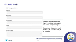 # 01 Goal S.W.O.T.S.
  Enter your goal’s title here

  Strengths




  Weaknesses




  Opportunities
                                      Success Criteria is a measurable
                                      figure or metric that we can capture
                                      and monitor for a particular goal.
  Threats

                                      For example, “Increase our email
                                      list from 9,000 subscribers to 12,000
  Success Criteria
                                      in six months.”




      #52n52                     10
 