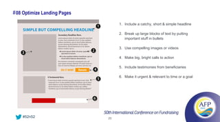 # 08 Optimize Landing Pages
                                   1. Include a catchy, short & simple headline

                                   2. Break up large blocks of text by putting
                                      important stuff in bullets

                                   3. Use compelling images or videos

                                   4. Make big, bright calls to action

                                   5. Include testimonies from beneficiaries

                                   6. Make it urgent & relevant to time or a goal




    #52n52                    23
 