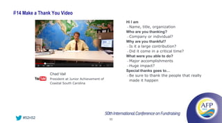 # 14 Make a Thank You Video
                                                          Hi I am
                                                          • Name, title, organization

                                                          Who are you thanking?
                                                          • Company or individual?

                                                          Why are you thankful?
                                                          • Is it a large contribution?

                                                          • Did it come in a critical time?

                                                          What were you able to do?
                                                          • Major accomplishments

                                                          • Huge impact?

                                                          Special thanks goes to…
                Chad Vail                                 • Be sure to thank the people that really
                President at Junior Achievement of
                                                            made it happen
                Coastal South Carolina




    #52n52                                           33
 