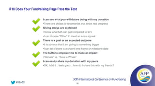 # 18 Does Your Fundraising Page Pass the Test

                      I can see what you will do/are doing with my donation
                      •There are photos or testimonies that show real progress
                      Giving arrays are explained
                      •I know what $25 can get compared to $75
                      •I can choose “Other” to meet an extra appeal
                      There is a goal or an expected outcome
                      •It is obvious that I am giving to something bigger
                      •I can tell if there is a urgent time frame or milestone date
                      The buttons empower me to make an impact
                      •“Donate” vs. “Save a Whale”
                      I can easily share my donation with my peers
                      •OK, I did it…feels good…how do I share this with my friends?




    #52n52                                           38
 