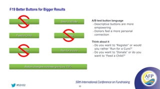 # 19 Better Buttons for Bigger Results

       Submit                         Save a Whale          A/B test button language
                                                             • Descriptive buttons are more

                                                               empowering
                                                             • Donors feel a more personal

    Feed a Child                         Donate                connection

                                                            Think about it
                                                             • Do you want to “Register” or would

                                                               you rather “Run for a Cure?”
      Register                        Run for a cure
                                                             • Do you want to “Donate” or do you

                                                               want to “Feed a Child?”



          Button changes increase giving by 15%




    #52n52                                             39
 