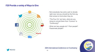 # 20 Provide a variety of Ways to Give

                                              •   Not everybody has extra cash to donate
                                                  right now, but you should be the first org
                                                  that comes to mind when they do.
                                              •   “The Four Cs” are here, what are you
                                                  doing to convert them from “Curious” to
                                                  “Continuing?”
                          .org
                                              •   What can lazy people do? Poor people?
                                                  Passionate people?




    #52n52                               40
 