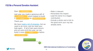 # 22 Be a Personal Donation Assistant

         Dear    PREFERRED         ,                    • Make it relevant
         Last year you made a generous gift of          • Personalize the impact

         <MERGE FIELD> which helped us build
             AMOUNT                                     • Lead the donor to a bigger
         5 <MERGE FIELD> for <MERGE WHAT
                 GOAL           WHO or F.                 contribution
                                                        • Include a photo and a link to
         Thank you!
                                                          the good work your org has
         We have made a lot of progress, but we           already done.
         need to do more, and we need your
         help again. If all of last years donors
         give an extra $10 this year, we can
         build X more <MERGE FIELD>s before
                             GOAL

             DATE HERE       .


                         Build a _____
                                         #19




    #52n52                                         42
 