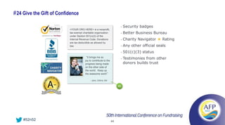 # 24 Give the Gift of Confidence

                                                                            •   Security badges
                           <YOUR ORG HERE> is a nonprofit,
                           tax-exempt charitable organization               •   Better Business Bureau
                           under Section 501(c)(3) of the
                           Internal Revenue Code. Donations                 •   Charity Navigator ★ Rating
                           are tax-deductible as allowed by
                           law.                                             •   Any other official seals
                                                                            •   501(c)(3) status
                                       “It brings me so
                                                                            •   Testimonies from other
                                       joy to contribute to the
                                       progress being made                      donors builds trust
                                       on the other side of
                                       the world. Keep up
                                       the awesome work!”

                                            - Jane, Oxford, Md

                                                                       #5




    #52n52                                                        44
 