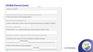 # 25 Multi-Channel Content
1. What is our mission?

                                                                                        Email
You can skip this one if you want, but it may help to have your mission in front of you while thinking about writing this content.

                                         YouTube
2. What is the objective of this campaign/initiative?
                                                                                                                             Directory
Keep this answer short, less than 60 characters, including white space.



3. What is a single word, or a two or three word phrase that describes this campaign or initiative?


                               Twitter
Summarize #2 above using a single word or phrase
                                                                                                                                        Facebook
4. Elevator pitch! You’ve got 5 seconds, tell us why this initiative is worth our time.
                                                                                    Content
Keep this description short, 120 characters or less. Make sure that you include the word or phrase from #3 as close to the beginning as possible.



                      Searchused to illustrate this initiative/campaign?
5. What photo and/or video can be                              Direct Mail
                     Engines Text:
                           Alternate
Photo or video file (.jpg, .png, .mov, .mp4, etc.)                               Close your eyes and describe this photo or video using as few words as possible. Include #3.

                                                                                 TXT MSG
6. What is the web address for more information?
                                                                                                     QR Code:
Friendly URL containing the the word or series-of-words-separated-by-dashes from #3 above.                                Shortened URL and QR code for this web address (E.g. bit.ly).
             #52n52                                                                                                                             47
 