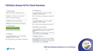 # 26 Build a Sneezer Kit For Virtual Volunteers

1. Optimize page:                                         4. Facebook this:
 Title: Less than 60 char., include the Keyword.           Reuse Meta Description, include shortened fURL,
                                                           #keyword, and attach the photo

 Description: 120 characters or less, include the         Tip: The Like button on your webpage can automate this
 word(s) above towards the beginning.
                                                          5. Pin this:
 Friendly URL: www.site.org/use-title-here                 Reuse Meta Description, include shortened fURL,
                                                           #keyword, and attach the photo
 Keyword: Short tag associated with this campaign
                                                          Tip: The Pin button on your webpage can automate this

2. Use this photo:
                                                          6. Email this to your friends:
          Download
                                                           Use your Meta Title as the email title, include the Meta
Attach this image to all social messages                   Description as the very first line of your email’s
                                                          content.
                                                           Insert the photo next to the call to action, and link to the
3. Tweet this:                                             conversion page using the Friendly URL.

 Reuse Meta Description, include shortened fURL,          7. Bloggers, blog this:
 #keyword, and attach the photo
                                                          Use your Meta Title as the email title, include the Meta
Tip: The Tweet button on your webpage can automate this   Description as the very first line of your email’s content.
                                                          Insert the photo next to the call to action, and link to the
                                                          conversion page using the Friendly URL.




          #52n52                                                                                48
 