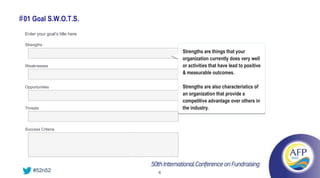 # 01 Goal S.W.O.T.S.
  Enter your goal’s title here

  Strengths
                                     Strengths are things that your
                                     organization currently does very well
  Weaknesses                         or activities that have lead to positive
                                     & measurable outcomes.

  Opportunities                      Strengths are also characteristics of
                                     an organization that provide a
                                     competitive advantage over others in
  Threats                            the industry.


  Success Criteria




      #52n52                     6
 