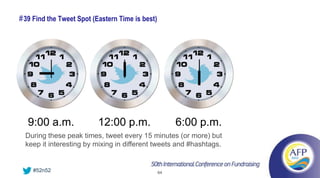 # 39 Find the Tweet Spot (Eastern Time is best)




  9:00 a.m.               12:00 p.m.                   6:00 p.m.
  During these peak times, tweet every 15 minutes (or more) but
  keep it interesting by mixing in different tweets and #hashtags.


    #52n52                                        64
 