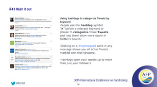# 43 Hash it out

                   Using hashtags to categorize Tweets by
                   keyword:
                   •People use the hashtag symbol
                   “#” before a relevant keyword or
                   phrase to categorize those Tweets
                   and help them show more easily in
                   Twitter’s Search.

                   •Clicking
                          on a #hashtagged word in any
                   message shows you all other Tweets
                   marked with that keyword.

                   •Hashtags  open your tweets up to more
                   than just your followers




    #52n52                      68
 