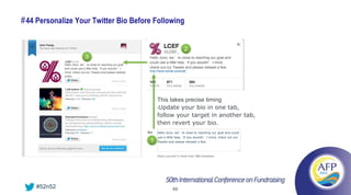# 44 Personalize Your Twitter Bio Before Following


                                                                                  2
                            3                                Hello Jono, we’re close to reaching our goal and
                                                             could use a little help. If you wouldn’t mind,
             Hello Jono, we’re close to reaching our goal
             and could use a little help. If you wouldn’t    check out our Tweets and please retweet a few.
             mind, check out our Tweets and please retweet
             a few.




                                                                 This takes precise timing
                                                                 •Update your bio in one tab,

                                                                 follow your target in another tab,
                                                                 then revert your bio.
                                                                 Hello Jono, we’re close to reaching our goal and could
                                                                 use a little help. If you wouldn’t mind, check out our
                                                             1   Tweets and please retweet a few.




    #52n52                                                                 69
 