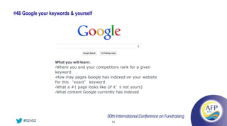 #48 Google your keywords & yourself




                  What you will learn:
                  •Where you and your competitors rank for a given
                  keyword
                  •How may pages Google has indexed on your website
                  for this “exact” keyword
                  •What a #1 page looks like (if it’s not yours)
                  •What content Google currently has indexed




    #52n52                                   74
 