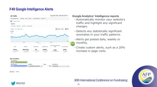 # 49 Google Intelligence Alerts
                                   Google Analytics' Intelligence reports
                                    • Automatically monitor your website's
                                      traffic and highlight any significant
                                      changes.
                                        •   Detects any statistically significant
                                            anomalies in your traffic patterns.
                                        •   Alerts get posted daily, weekly or
                                  #16       monthly.
                                        •   Create custom alerts, such as a 20%
                                            increase in page visits.




    #52n52                                  75
 