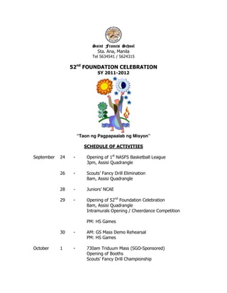 Saint Francis School
                             aint
                              Sta. Ana, Manila
                            Tel 5634541 / 5624315

                 52nd FOUNDATION CELEBRATION
                               SY 2011-2012




                      “Taon ng Pagpapaalab ng Misyon”

                         SCHEDULE OF ACTIVITIES

September   24    -       Opening of 1st NASFS Basketball League
                          3pm, Assisi Quadrangle

            26    -       Scouts’ Fancy Drill Elimination
                          8am, Assisi Quadrangle

            28    -       Juniors’ NCAE

            29    -       Opening of 52nd Foundation Celebration
                          8am, Assisi Quadrangle
                          Intramurals Opening / Cheerdance Competition

                          PM: HS Games

            30    -       AM: GS Mass Demo Rehearsal
                          PM: HS Games

October     1     -       730am Triduum Mass (SGO-Sponsored)
                          Opening of Booths
                          Scouts’ Fancy Drill Championship
 