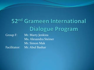 52ndGrameen International Dialogue Program	 Group F: 	Mr. Marty Jenkins 		Ms. Alexandra Steiner  		Mr. Simon Mak Facilitator:	Mr. AbulBashar 