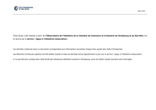 Mars 2014 
Cette étude a été réalisée à partir de l’Observatoire de l’hôtellerie de la Chambre de Commerce et d’Industrie de Strasbourg et du Bas-Rhin mis en oeuvre par le service « Appui à l’hôtellerie-restauration». 
Les données contenues dans ce document correspondent aux informations recueillies chaque mois auprès des chefs d’entreprises. 
Les éléments d’ordre plus général ont été établis d’après la base de données tenue régulièrement à jour par le service « Appui à l’hôtellerie-restauration». 
Il n’a pas été tenu compte dans cette étude des résidences hôtelières existant à Strasbourg, seuls les hôtels classés tourisme sont interrogés. 
 