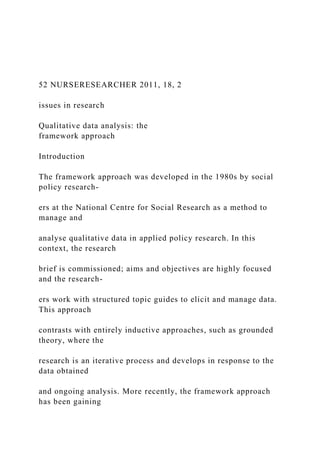 52 NURSERESEARCHER 2011, 18, 2
issues in research
Qualitative data analysis: the
framework approach
Introduction
The framework approach was developed in the 1980s by social
policy research-
ers at the National Centre for Social Research as a method to
manage and
analyse qualitative data in applied policy research. In this
context, the research
brief is commissioned; aims and objectives are highly focused
and the research-
ers work with structured topic guides to elicit and manage data.
This approach
contrasts with entirely inductive approaches, such as grounded
theory, where the
research is an iterative process and develops in response to the
data obtained
and ongoing analysis. More recently, the framework approach
has been gaining
 