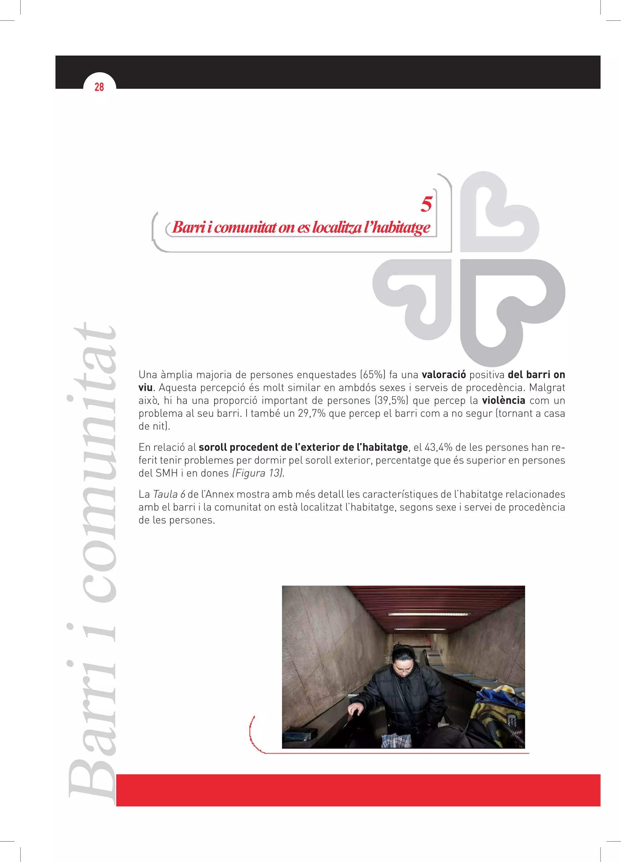 Barriicomunitat28
5
Barriicomunitatoneslocalitzal’habitatge
Una àmplia majoria de persones enquestades (65%) fa una valoració positiva del barri on
viu. Aquesta percepció és molt similar en ambdós sexes i serveis de procedència. Malgrat
això, hi ha una proporció important de persones (39,5%) que percep la violència com un
problema al seu barri. I també un 29,7% que percep el barri com a no segur (tornant a casa
de nit).
En relació al soroll procedent de l’exterior de l’habitatge, el 43,4% de les persones han re-
ferit tenir problemes per dormir pel soroll exterior, percentatge que és superior en persones
del SMH i en dones (Figura 13).
La Taula 6 de l’Annex mostra amb més detall les característiques de l’habitatge relacionades
amb el barri i la comunitat on està localitzat l’habitatge, segons sexe i servei de procedència
de les persones.
 