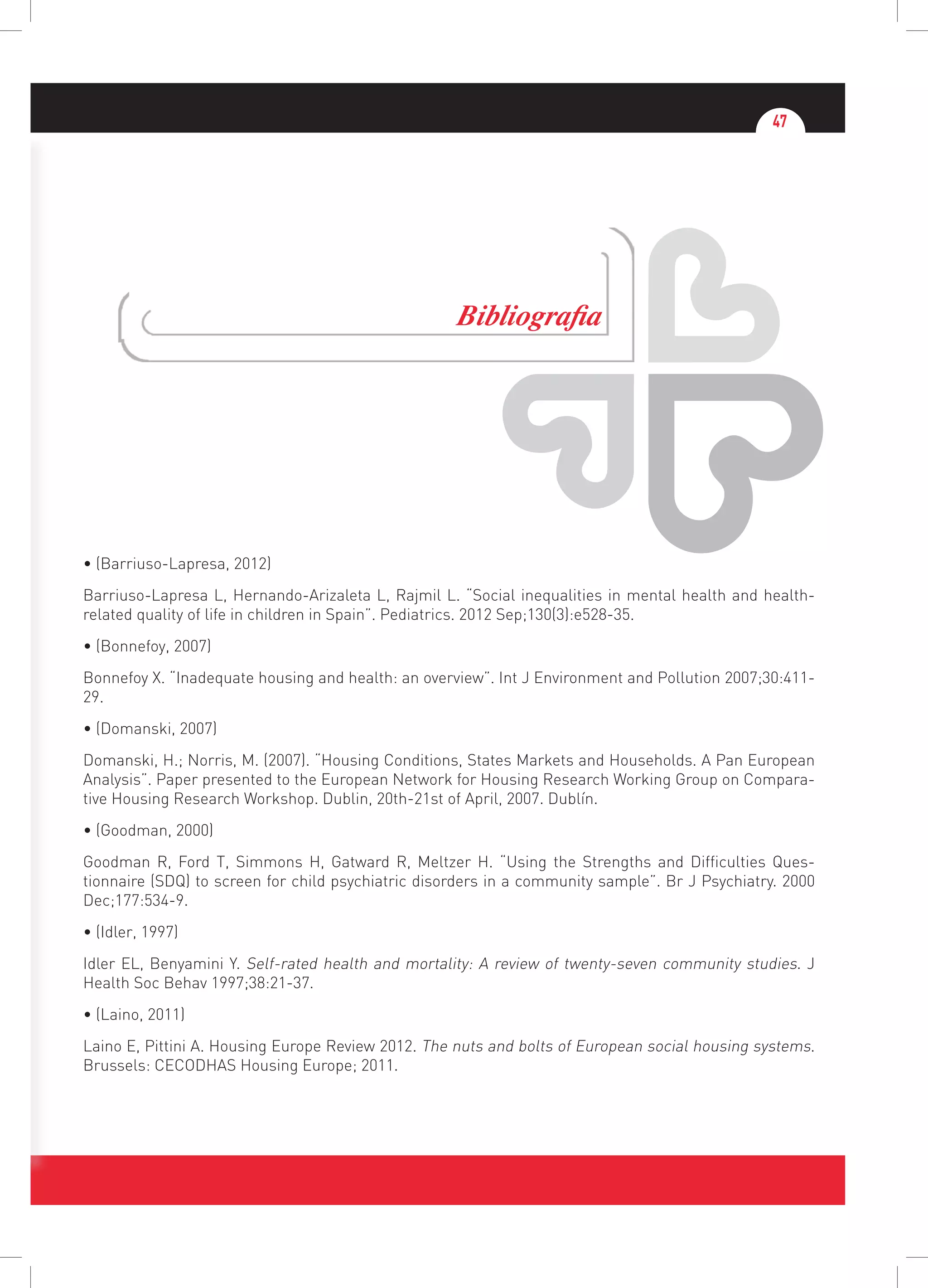 47
Bibliografia
• (Barriuso-Lapresa, 2012)
Barriuso-Lapresa L, Hernando-Arizaleta L, Rajmil L. “Social inequalities in mental health and health-
related quality of life in children in Spain”. Pediatrics. 2012 Sep;130(3):e528-35.
• (Bonnefoy, 2007)
Bonnefoy X. “Inadequate housing and health: an overview”. Int J Environment and Pollution 2007;30:411-
29.
• (Domanski, 2007)
Domanski, H.; Norris, M. (2007). “Housing Conditions, States Markets and Households. A Pan European
Analysis”. Paper presented to the European Network for Housing Research Working Group on Compara-
tive Housing Research Workshop. Dublin, 20th-21st of April, 2007. Dublín.
• (Goodman, 2000)
Goodman R, Ford T, Simmons H, Gatward R, Meltzer H. “Using the Strengths and Difficulties Ques-
tionnaire (SDQ) to screen for child psychiatric disorders in a community sample”. Br J Psychiatry. 2000
Dec;177:534-9.
• (Idler, 1997)
Idler EL, Benyamini Y. Self-rated health and mortality: A review of twenty-seven community studies. J
Health Soc Behav 1997;38:21-37.
• (Laino, 2011)
Laino E, Pittini A. Housing Europe Review 2012. The nuts and bolts of European social housing systems.
Brussels: CECODHAS Housing Europe; 2011.
 