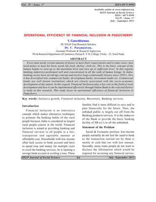 SELP Journal of Social Science July -September 2013
Vol . IV : Issue. 17 ISSN:0975-9999
84
OPERATIONAL EFFICIENCY OF FINANCIAL INCLUSION IN PUDUCHERRY
V. Ganeshkumar,
Ph. D Full Time Research Scholars
Dr. C. Paramasivan,
Assistant Professor & Research Supervisor
PG & Research Department of Commerce, Periyar E. V. R. College, Trichy– 23, Tamil Nadu
ABSTRACT
Every man needs certain amount of money to meet their requirements and in some cases; men
need money to meet his basic needs life food, shelter, cloth etc. This is the basic concept of the
human begins to earn up to the maximum level and save up to sufficient level. In this regards
banking industries performed well and concentrated in all the walk of human beings. In India,
banking sector have an old age concept and involve long evolutionally history since 1850’s. Now
it has diversified into commercial banks, development banks, investment banks etc. Commercial
banks are well known institutions which are closely associated with the socio-economic
development of the nation. In this regard, Financial Inclusion play a key role in the field of rural
development and how it can be implemented effectively through Indian Bank in the selected district
is study in this research. This study focus on operational efficiency of financial inclusion in
Puducherry
Key words: Inclusive growth, Financial inclusion, Borrowers, Banking services.
Introduction
Financial inclusion is an innovative
concept which makes alternative techniques
to promote the banking habits of the rural
people because, India is considered as largest
rural people consist in the world. Financial
inclusion is aimed at providing banking and
financial services to all people in a fair,
transparent and equitable manner at
affordable cost. Households with low income
often lack access to bank account and have
to spend time and money for multiple visits
to avail the banking services, be it opening a
savings bank account or availing a loan. These
families find it more difficult to save and to
plan financially for the future. Thus, the
unbaked public is largely cut off from the
Banking products/services. It is the endeavor
of the Bank to provide the basic banking
facility of SB a/c’s to all the unbanked.
Statement of the Problem
Social & Economic position, low-income
people normally do not feel the need to bank
as the transaction carried out by them is
mostly in cash that too with low amount.
Secondly, many times people do not want to
disclose the information which would be
required for accessing any financial service.
Available online at www.selptrust.org
SELP Journal of Social Science
ISSN : 0975-9999
Vol IV : Issue. 17
July - Septemper 2013
 