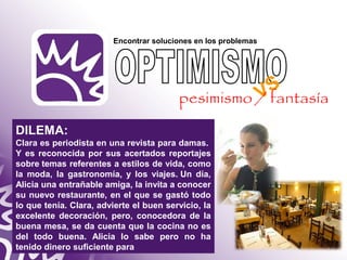 Encontrar soluciones en los problemas 
DILEMA: 
Clara es periodista en una revista para damas. 
Y es reconocida por sus acertados reportajes 
sobre temas referentes a estilos de vida, como 
la moda, la gastronomía, y los viajes. Un día, 
Alicia una entrañable amiga, la invita a conocer 
su nuevo restaurante, en el que se gastó todo 
lo que tenía. Clara, advierte el buen servicio, la 
excelente decoración, pero, conocedora de la 
buena mesa, se da cuenta que la cocina no es 
del todo buena. Alicia lo sabe pero no ha 
tenido dinero suficiente para 
VS 
pesimismo / fantasía 
 