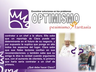 Encontrar soluciones en los problemas 
pesimismo / fantasía 
contratar a un chef a la altura. Ella sabe 
que un reportaje de Clara puede ser 
determinante en el futuro de su negocio, y 
por supuesto le suplica que ponga en alto 
todos los aspectos del lugar. Clara sabe 
que sus fieles lectores confían en sus 
recomendaciones; y también sabe que su 
amiga le dice la verdad cuando argumenta 
que, con el aumento de clientela, lo primero 
que haría sería contratar a un chef de 
primera. 
¿Qué debe hacer Clara? 
VS 
¿? 
 