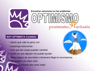 Encontrar soluciones en los problemas 
SOY OPTIMISTA CUANDO: 
• siento que vale la pena vivir 
• propongo soluciones 
• creo que las cosas pueden cambiar 
• confío en que alguien me puede ayudar 
• estoy seguro de que tarde o temprano llega la recompensa 
• me imagino un mejor país 
• sé que el próximo año será mejor 
VS 
pesimismo / fantasía 
 