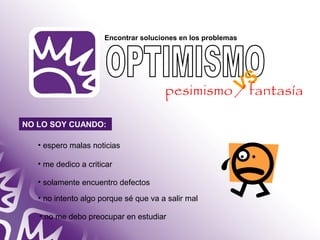 Encontrar soluciones en los problemas 
NO LO SOY CUANDO: 
• espero malas noticias 
• me dedico a criticar 
• solamente encuentro defectos 
• no intento algo porque sé que va a salir mal 
• no me debo preocupar en estudiar 
VS 
pesimismo / fantasía 
 