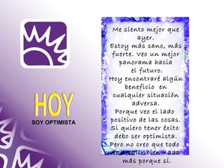 SOY OPTIMISTA 
Me siento mejor que 
ayer. 
Estoy más sano, más 
fuerte. Veo un mejor 
panorama hacia 
el futuro. 
Hoy encontraré algún 
beneficio en 
cualquier situación 
adversa. 
Porque veo el lado 
positivo de las cosas. 
Si quiero tener éxito 
debo ser optimista. 
Pero no creo que todo 
va a salir bien nada 
más porque sí. 
 