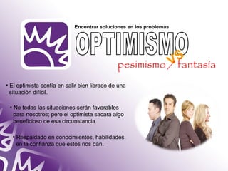 Encontrar soluciones en los problemas 
• El optimista confía en salir bien librado de una 
situación difícil. 
• No todas las situaciones serán favorables 
para nosotros; pero el optimista sacará algo 
beneficioso de esa circunstancia. 
• Respaldado en conocimientos, habilidades, 
en la confianza que estos nos dan. 
VS 
pesimismo / fantasía 
 