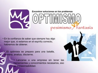 Encontrar soluciones en los problemas 
• En la confianza de saber que siempre hay algo 
mejor que, si estamos en el espíritu correcto, 
habremos de obtener. 
• El optimista se prepara para una batalla, 
entrena, analiza, discierne. 
• Lanzarse a una empresa sin tener las 
herramientas y conocimientos necesarios, eso 
es irresponsabilidad. 
VS 
pesimismo / fantasía 
 