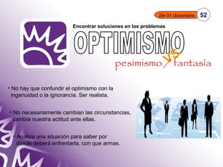 Encontrar soluciones en los problemas 
• No hay que confundir el optimismo con la 
ingenuidad o la ignorancia. Ser realista. 
• No necesariamente cambian las circunstancias, 
cambia nuestra actitud ante ellas. 
• Analiza una situación para saber por 
dónde deberá enfrentarla, con que armas. 
24-31 diciembre 52 
VS 
pesimismo / fantasía 
 