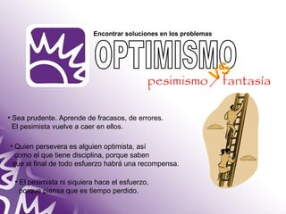 Encontrar soluciones en los problemas 
• Sea prudente. Aprende de fracasos, de errores. 
El pesimista vuelve a caer en ellos. 
• Quien persevera es alguien optimista, así 
como el que tiene disciplina, porque saben 
que al final de todo esfuerzo habrá una recompensa. 
• El pesimista ni siquiera hace el esfuerzo, 
porque piensa que es tiempo perdido. 
VS 
pesimismo / fantasía 
 