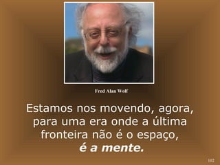 102 
Fred Alan Wolf 
Estamos nos movendo, agora, 
para uma era onde a última 
fronteira não é o espaço, 
é a mente. 
 