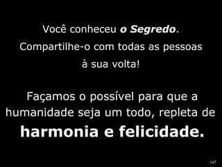 107 
Você conheceu o Segredo. 
Compartilhe-o com todas as pessoas 
à sua volta! 
Façamos o possível para que a 
humanidade seja um todo, repleta de 
harmonia e felicidade. 
 