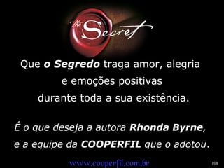 108 
Que o Segredo traga amor, alegria 
e emoções positivas 
durante toda a sua existência. 
É o que deseja a autora Rhonda Byrne, 
e a equipe da COOPERFIL que o adotou. 
wwwwww..ccooooppeerrffiill..ccoomm..bbrr 
