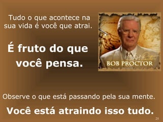 25 
Tudo o que acontece na 
sua vida é você que atrai. 
É fruto do que 
você pensa. 
Observe o que está passando pela sua mente. 
Você está atraindo isso tudo. 
 