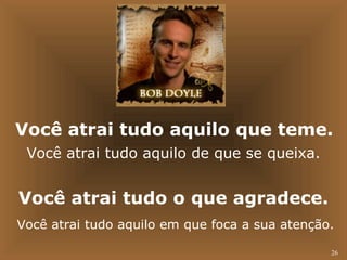 Você atrai tudo aquilo que teme. 
Você atrai tudo aquilo de que se queixa. 
Você atrai tudo o que agradece. 
Você atrai tudo aquilo em que foca a sua atenção. 
26 
 